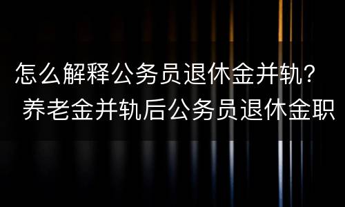 怎么解释公务员退休金并轨？ 养老金并轨后公务员退休金职级是否有用