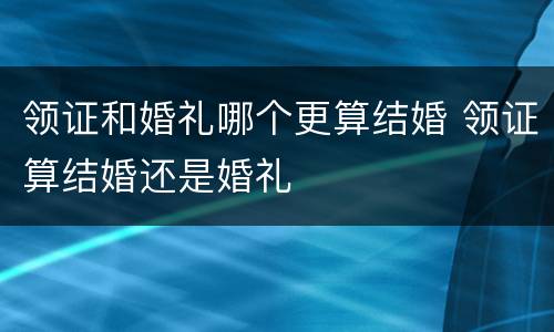 领证和婚礼哪个更算结婚 领证算结婚还是婚礼