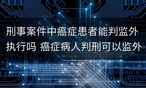 刑事案件中癌症患者能判监外执行吗 癌症病人判刑可以监外执行吗
