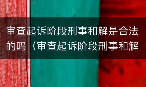 审查起诉阶段刑事和解是合法的吗（审查起诉阶段刑事和解是合法的吗知乎）