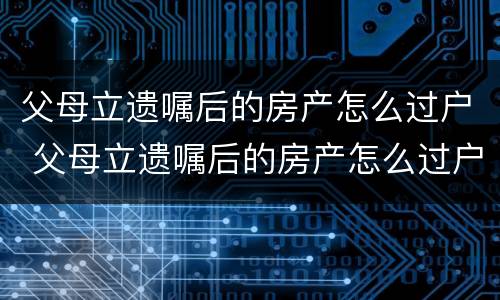 父母立遗嘱后的房产怎么过户 父母立遗嘱后的房产怎么过户给子女