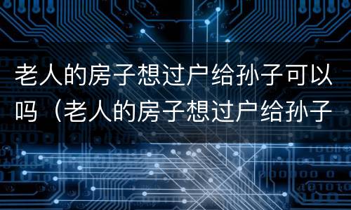 老人的房子想过户给孙子可以吗（老人的房子想过户给孙子可以吗要多少钱）