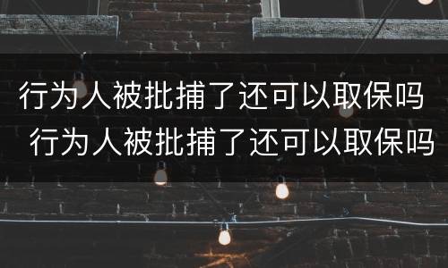 行为人被批捕了还可以取保吗 行为人被批捕了还可以取保吗现在