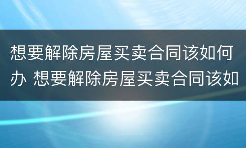 想要解除房屋买卖合同该如何办 想要解除房屋买卖合同该如何办理