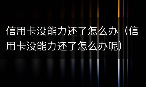 信用卡没能力还了怎么办（信用卡没能力还了怎么办呢）
