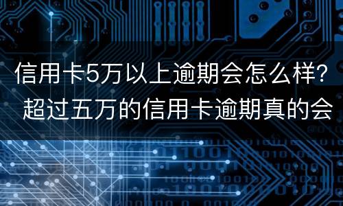 信用卡5万以上逾期会怎么样？ 超过五万的信用卡逾期真的会立案吗