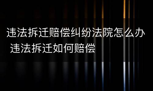违法拆迁赔偿纠纷法院怎么办 违法拆迁如何赔偿