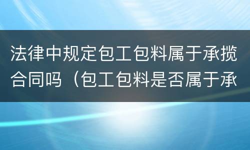 法律中规定包工包料属于承揽合同吗（包工包料是否属于承揽）