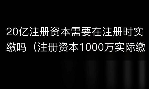 20亿注册资本需要在注册时实缴吗（注册资本1000万实际缴纳）