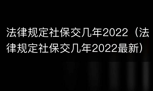 法律规定社保交几年2022（法律规定社保交几年2022最新）