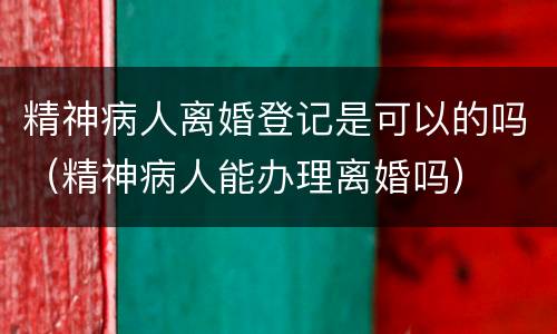 精神病人离婚登记是可以的吗（精神病人能办理离婚吗）