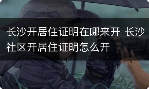 长沙开居住证明在哪来开 长沙社区开居住证明怎么开