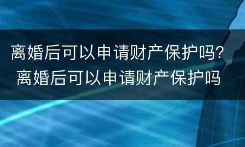 离婚后可以申请财产保护吗？ 离婚后可以申请财产保护吗