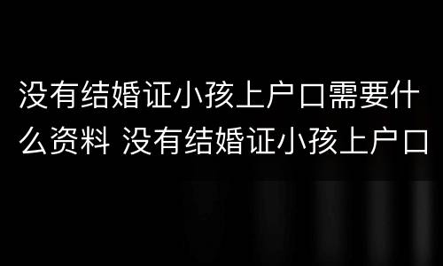 没有结婚证小孩上户口需要什么资料 没有结婚证小孩上户口需要什么资料,贯籍怎么弄