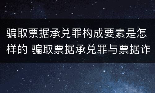 骗取票据承兑罪构成要素是怎样的 骗取票据承兑罪与票据诈骗罪区别