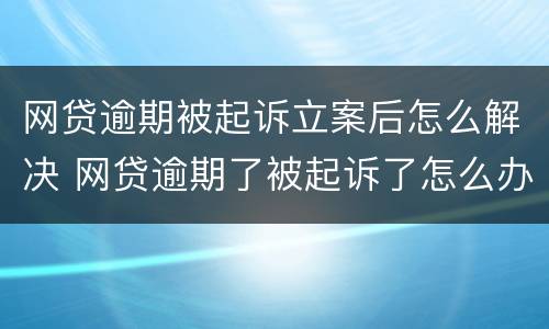 网贷逾期被起诉立案后怎么解决 网贷逾期了被起诉了怎么办