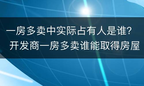 一房多卖中实际占有人是谁？ 开发商一房多卖谁能取得房屋所有权