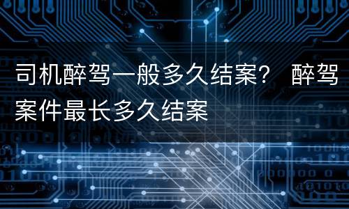 司机醉驾一般多久结案？ 醉驾案件最长多久结案
