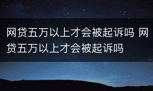 网贷五万以上才会被起诉吗 网贷五万以上才会被起诉吗