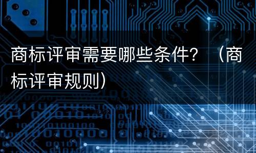商标评审需要哪些条件？（商标评审规则）