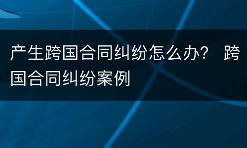 产生跨国合同纠纷怎么办？ 跨国合同纠纷案例