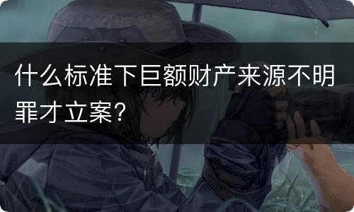 什么标准下巨额财产来源不明罪才立案?