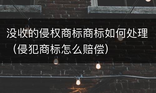 没收的侵权商标商标如何处理（侵犯商标怎么赔偿）