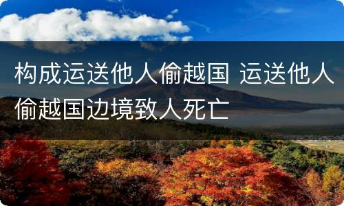 构成运送他人偷越国 运送他人偷越国边境致人死亡