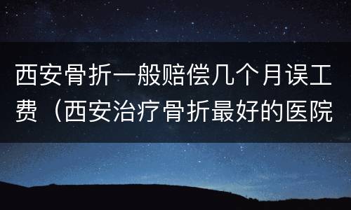 西安骨折一般赔偿几个月误工费（西安治疗骨折最好的医院）