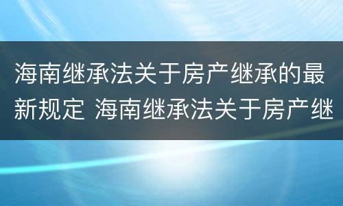 海南继承法关于房产继承的最新规定 海南继承法关于房产继承的最新规定文件