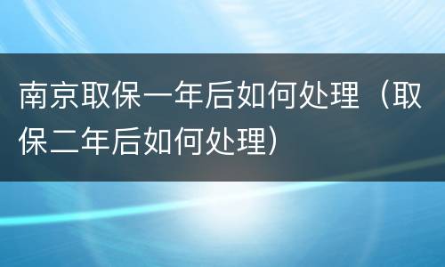 南京取保一年后如何处理（取保二年后如何处理）