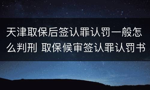 天津取保后签认罪认罚一般怎么判刑 取保候审签认罪认罚书有坏处吗