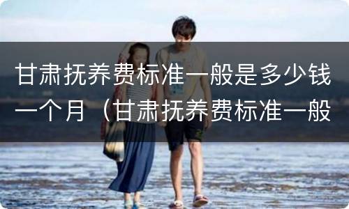 甘肃抚养费标准一般是多少钱一个月（甘肃抚养费标准一般是多少钱一个月呢）