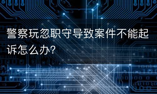 警察玩忽职守导致案件不能起诉怎么办？