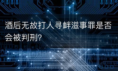 酒后无故打人寻衅滋事罪是否会被判刑？
