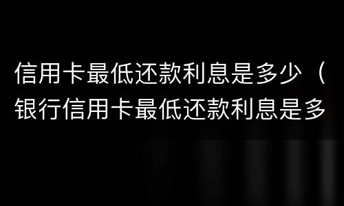 信用卡最低还款利息是多少（银行信用卡最低还款利息是多少）
