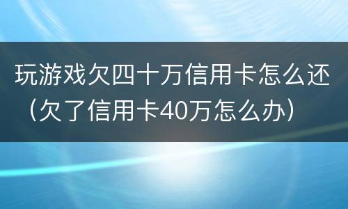 玩游戏欠四十万信用卡怎么还（欠了信用卡40万怎么办）