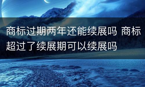 商标过期两年还能续展吗 商标超过了续展期可以续展吗