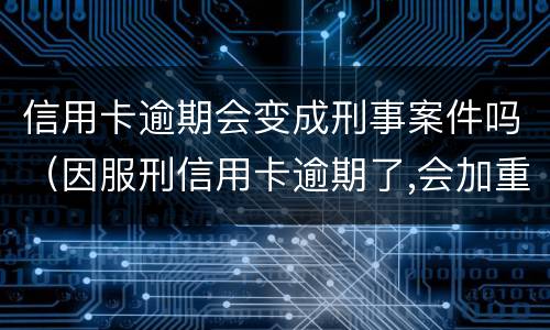 信用卡逾期会变成刑事案件吗（因服刑信用卡逾期了,会加重刑期吗?）