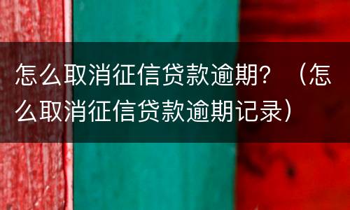 怎么取消征信贷款逾期？（怎么取消征信贷款逾期记录）