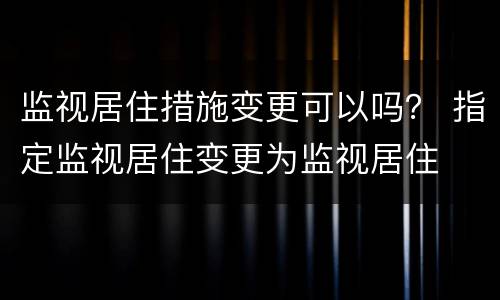 监视居住措施变更可以吗？ 指定监视居住变更为监视居住