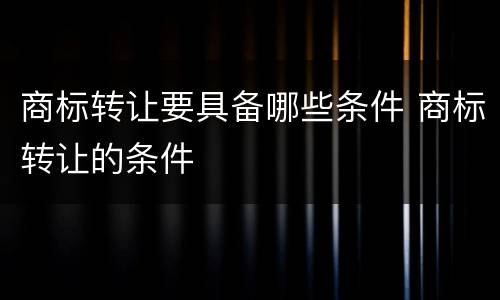 商标转让要具备哪些条件 商标转让的条件