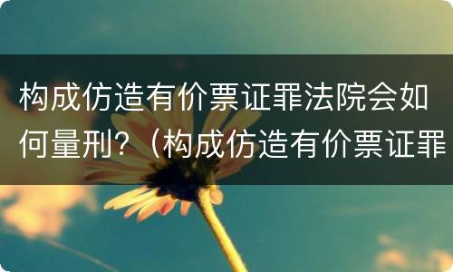 构成仿造有价票证罪法院会如何量刑?（构成仿造有价票证罪法院会如何量刑呢）