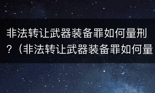 非法转让武器装备罪如何量刑?（非法转让武器装备罪如何量刑案例）