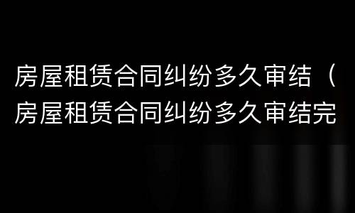 房屋租赁合同纠纷多久审结（房屋租赁合同纠纷多久审结完）