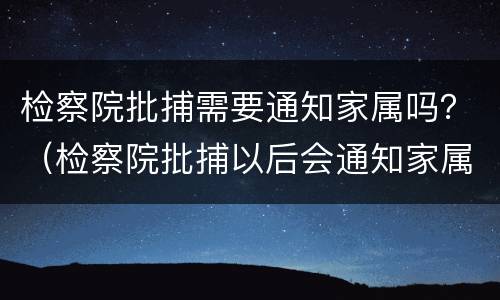 检察院批捕需要通知家属吗？（检察院批捕以后会通知家属吗）