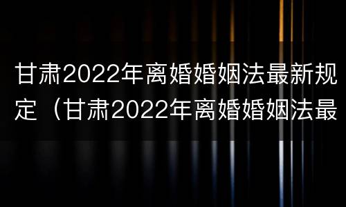 甘肃2022年离婚婚姻法最新规定（甘肃2022年离婚婚姻法最新规定视频）