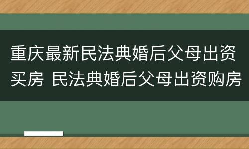 重庆最新民法典婚后父母出资买房 民法典婚后父母出资购房