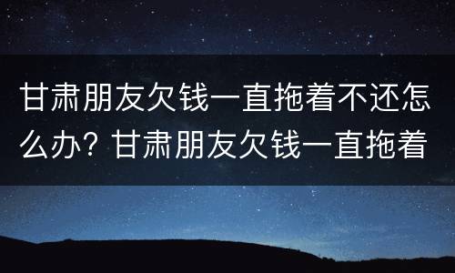 甘肃朋友欠钱一直拖着不还怎么办? 甘肃朋友欠钱一直拖着不还怎么办理