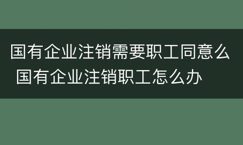 国有企业注销需要职工同意么 国有企业注销职工怎么办
